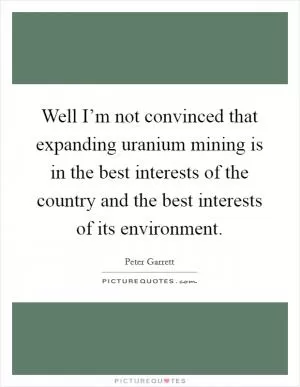Well I’m not convinced that expanding uranium mining is in the best interests of the country and the best interests of its environment Picture Quote #1