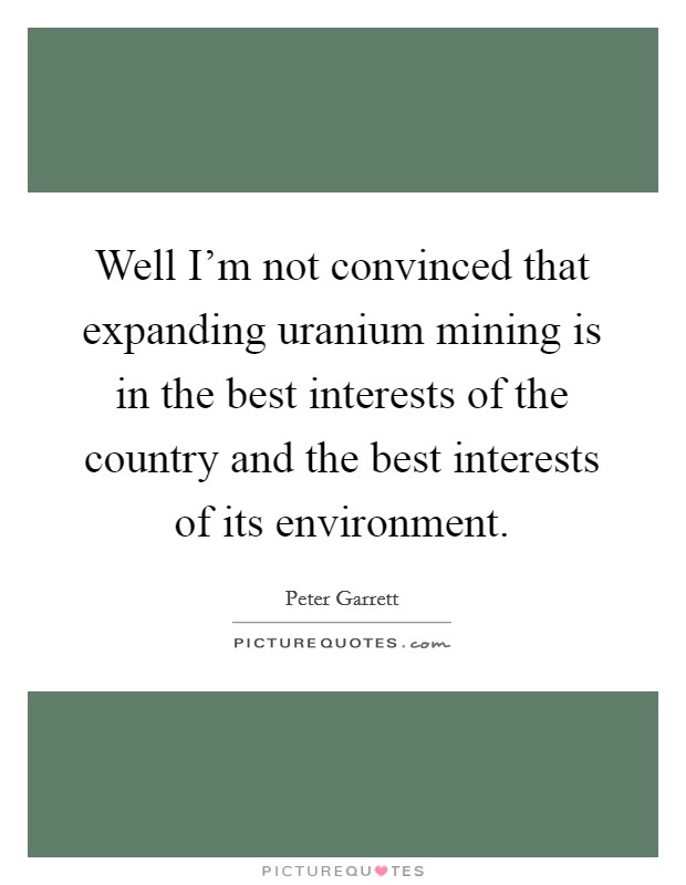 Well I'm not convinced that expanding uranium mining is in the best interests of the country and the best interests of its environment. Picture Quote #1