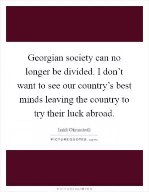 Georgian society can no longer be divided. I don’t want to see our country’s best minds leaving the country to try their luck abroad Picture Quote #1
