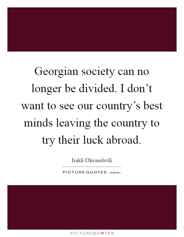 Georgian society can no longer be divided. I don't want to see our country's best minds leaving the country to try their luck abroad. Picture Quote #1