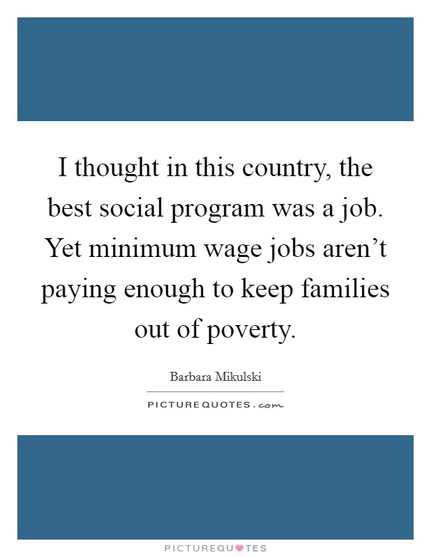 I thought in this country, the best social program was a job. Yet minimum wage jobs aren't paying enough to keep families out of poverty. Picture Quote #1