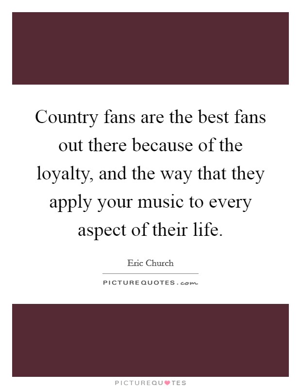 Country fans are the best fans out there because of the loyalty, and the way that they apply your music to every aspect of their life. Picture Quote #1