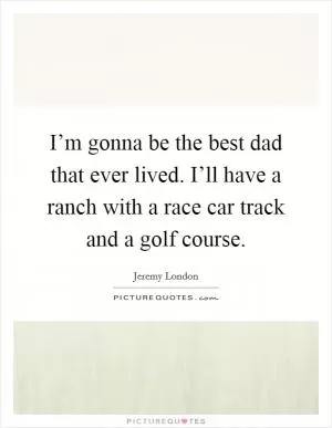 I’m gonna be the best dad that ever lived. I’ll have a ranch with a race car track and a golf course Picture Quote #1