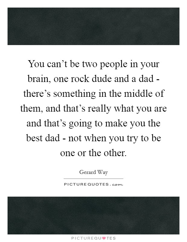 You can't be two people in your brain, one rock dude and a dad - there's something in the middle of them, and that's really what you are and that's going to make you the best dad - not when you try to be one or the other. Picture Quote #1