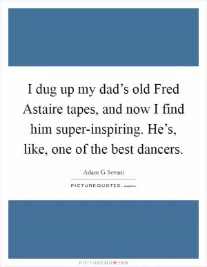 I dug up my dad’s old Fred Astaire tapes, and now I find him super-inspiring. He’s, like, one of the best dancers Picture Quote #1