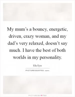 My mum’s a bouncy, energetic, driven, crazy woman, and my dad’s very relaxed, doesn’t say much. I have the best of both worlds in my personality Picture Quote #1