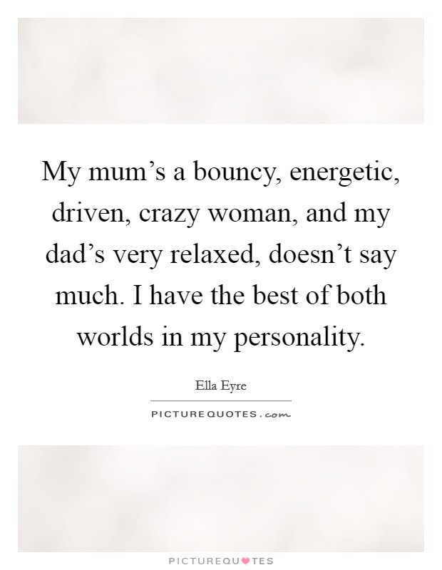 My mum's a bouncy, energetic, driven, crazy woman, and my dad's very relaxed, doesn't say much. I have the best of both worlds in my personality. Picture Quote #1