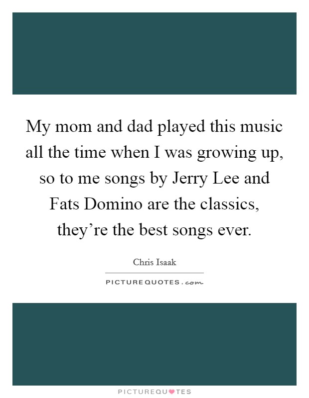 My mom and dad played this music all the time when I was growing up, so to me songs by Jerry Lee and Fats Domino are the classics, they're the best songs ever. Picture Quote #1