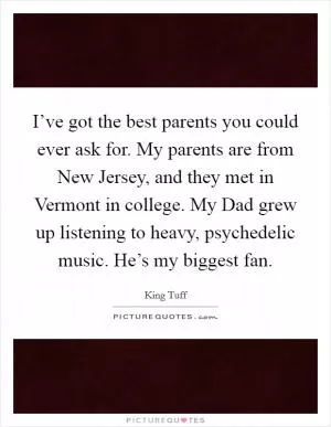 I’ve got the best parents you could ever ask for. My parents are from New Jersey, and they met in Vermont in college. My Dad grew up listening to heavy, psychedelic music. He’s my biggest fan Picture Quote #1