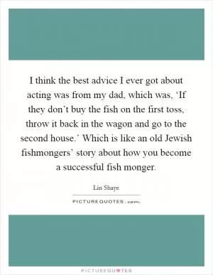 I think the best advice I ever got about acting was from my dad, which was, ‘If they don’t buy the fish on the first toss, throw it back in the wagon and go to the second house.’ Which is like an old Jewish fishmongers’ story about how you become a successful fish monger Picture Quote #1