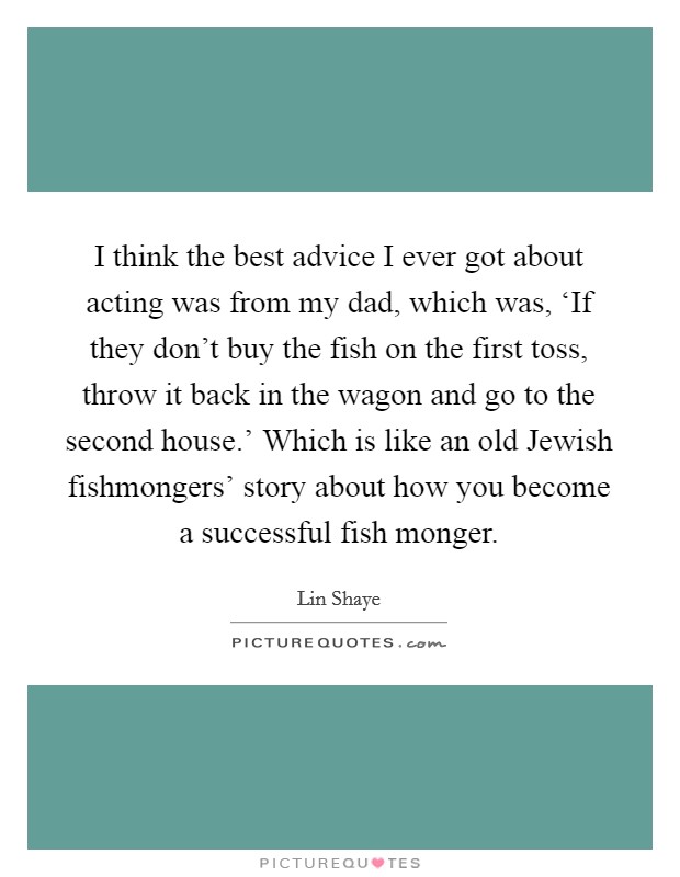 I think the best advice I ever got about acting was from my dad, which was, ‘If they don't buy the fish on the first toss, throw it back in the wagon and go to the second house.' Which is like an old Jewish fishmongers' story about how you become a successful fish monger. Picture Quote #1