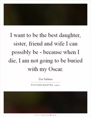 I want to be the best daughter, sister, friend and wife I can possibly be - because when I die, I am not going to be buried with my Oscar Picture Quote #1