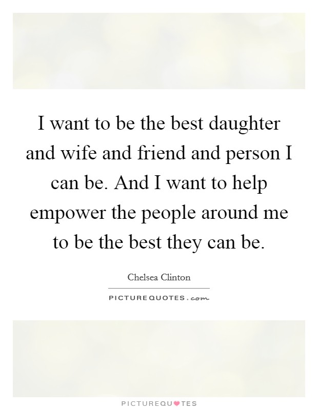 I want to be the best daughter and wife and friend and person I can be. And I want to help empower the people around me to be the best they can be. Picture Quote #1