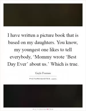 I have written a picture book that is based on my daughters. You know, my youngest one likes to tell everybody, ‘Mommy wrote ‘Best Day Ever’ about us.’ Which is true Picture Quote #1