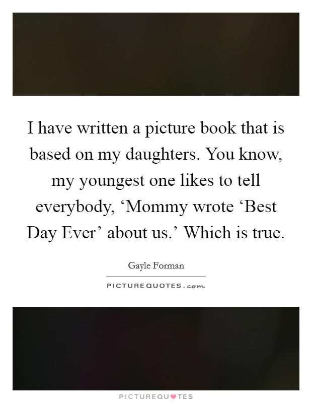 I have written a picture book that is based on my daughters. You know, my youngest one likes to tell everybody, ‘Mommy wrote ‘Best Day Ever' about us.' Which is true. Picture Quote #1