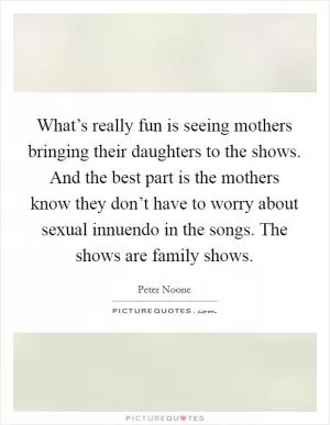 What’s really fun is seeing mothers bringing their daughters to the shows. And the best part is the mothers know they don’t have to worry about sexual innuendo in the songs. The shows are family shows Picture Quote #1