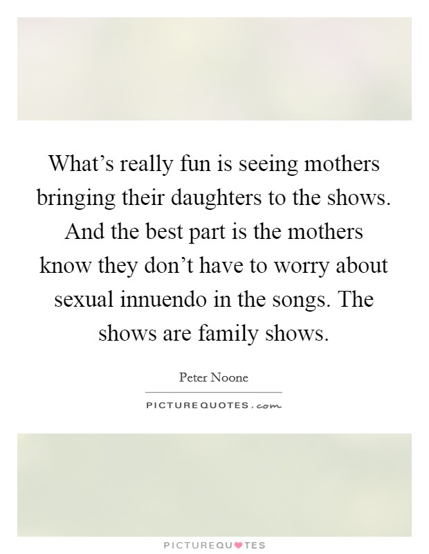 What's really fun is seeing mothers bringing their daughters to the shows. And the best part is the mothers know they don't have to worry about sexual innuendo in the songs. The shows are family shows. Picture Quote #1