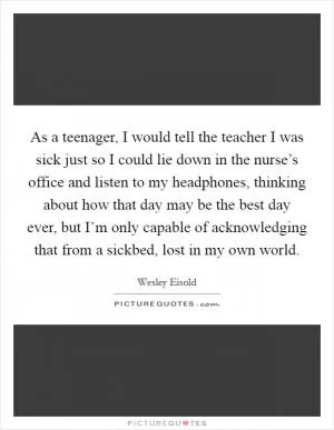 As a teenager, I would tell the teacher I was sick just so I could lie down in the nurse’s office and listen to my headphones, thinking about how that day may be the best day ever, but I’m only capable of acknowledging that from a sickbed, lost in my own world Picture Quote #1