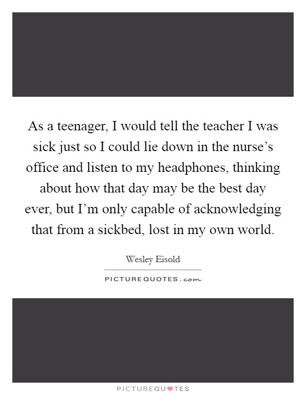 As a teenager, I would tell the teacher I was sick just so I could lie down in the nurse's office and listen to my headphones, thinking about how that day may be the best day ever, but I'm only capable of acknowledging that from a sickbed, lost in my own world. Picture Quote #1