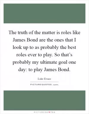 The truth of the matter is roles like James Bond are the ones that I look up to as probably the best roles ever to play. So that’s probably my ultimate goal one day: to play James Bond Picture Quote #1
