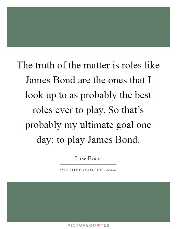 The truth of the matter is roles like James Bond are the ones that I look up to as probably the best roles ever to play. So that's probably my ultimate goal one day: to play James Bond. Picture Quote #1