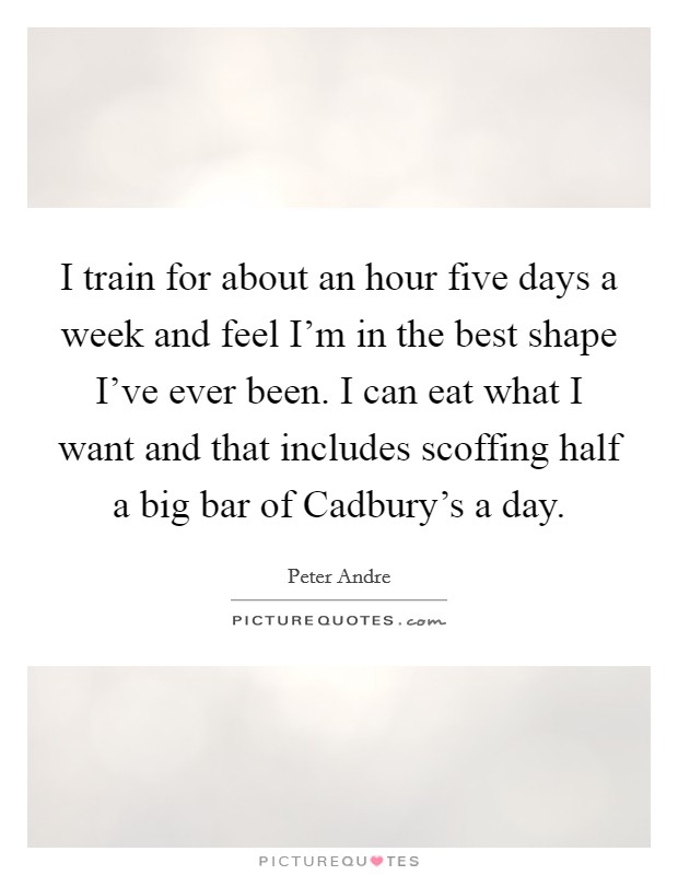 I train for about an hour five days a week and feel I'm in the best shape I've ever been. I can eat what I want and that includes scoffing half a big bar of Cadbury's a day. Picture Quote #1