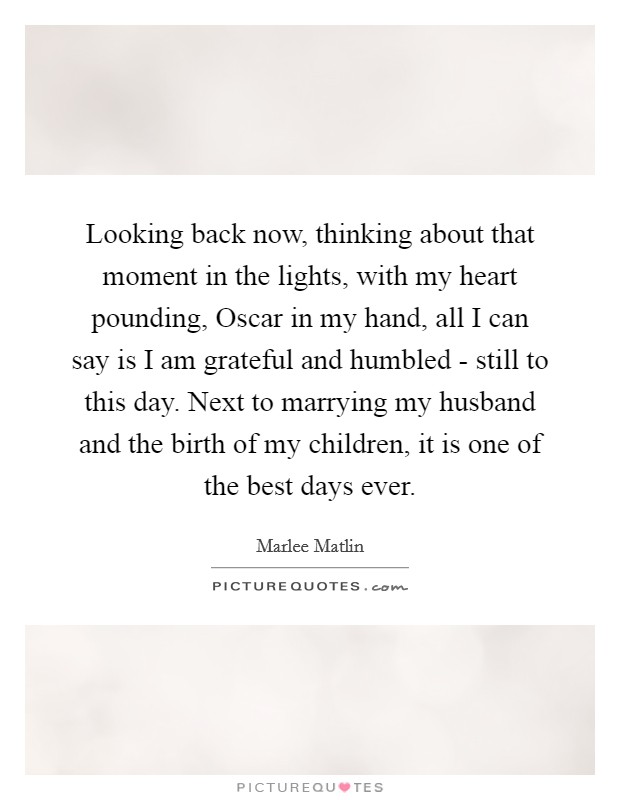 Looking back now, thinking about that moment in the lights, with my heart pounding, Oscar in my hand, all I can say is I am grateful and humbled - still to this day. Next to marrying my husband and the birth of my children, it is one of the best days ever. Picture Quote #1