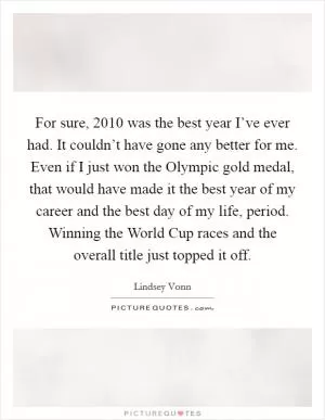 For sure, 2010 was the best year I’ve ever had. It couldn’t have gone any better for me. Even if I just won the Olympic gold medal, that would have made it the best year of my career and the best day of my life, period. Winning the World Cup races and the overall title just topped it off Picture Quote #1