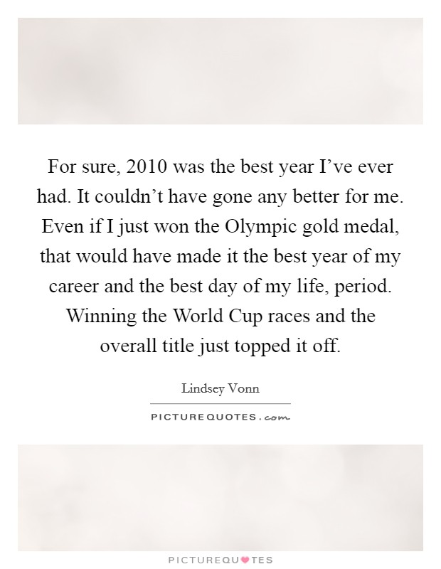 For sure, 2010 was the best year I've ever had. It couldn't have gone any better for me. Even if I just won the Olympic gold medal, that would have made it the best year of my career and the best day of my life, period. Winning the World Cup races and the overall title just topped it off. Picture Quote #1