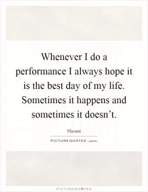 Whenever I do a performance I always hope it is the best day of my life. Sometimes it happens and sometimes it doesn’t Picture Quote #1