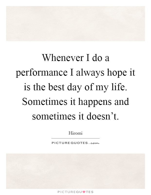Whenever I do a performance I always hope it is the best day of my life. Sometimes it happens and sometimes it doesn't. Picture Quote #1
