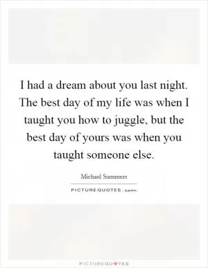 I had a dream about you last night. The best day of my life was when I taught you how to juggle, but the best day of yours was when you taught someone else Picture Quote #1