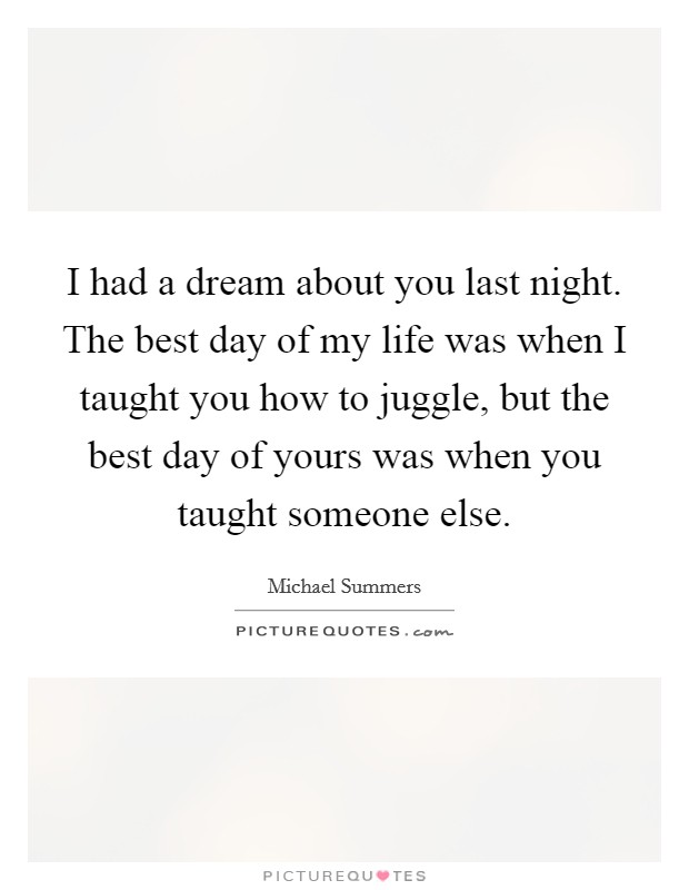 I had a dream about you last night. The best day of my life was when I taught you how to juggle, but the best day of yours was when you taught someone else. Picture Quote #1