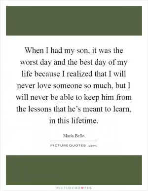 When I had my son, it was the worst day and the best day of my life because I realized that I will never love someone so much, but I will never be able to keep him from the lessons that he’s meant to learn, in this lifetime Picture Quote #1