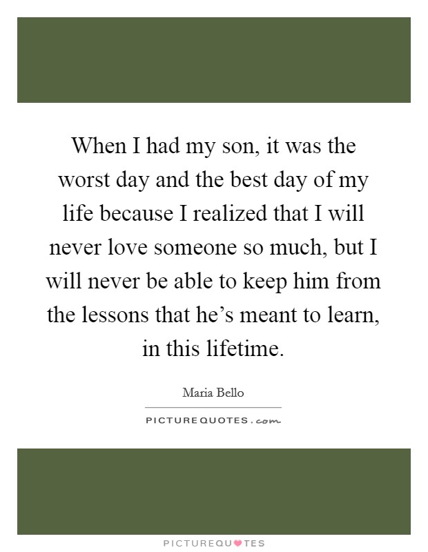 When I had my son, it was the worst day and the best day of my life because I realized that I will never love someone so much, but I will never be able to keep him from the lessons that he's meant to learn, in this lifetime. Picture Quote #1