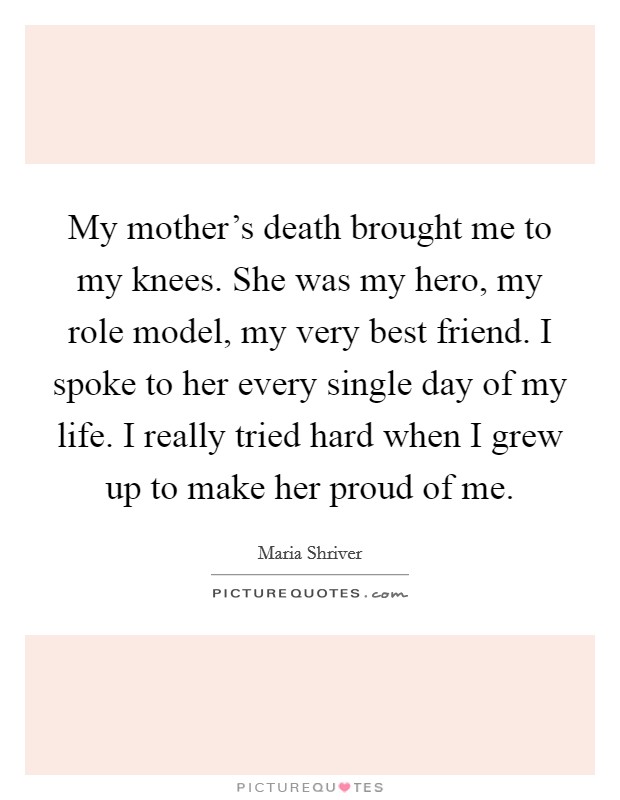 My mother's death brought me to my knees. She was my hero, my role model, my very best friend. I spoke to her every single day of my life. I really tried hard when I grew up to make her proud of me. Picture Quote #1