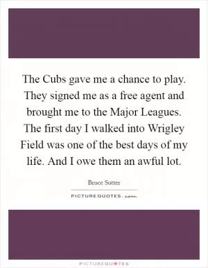 The Cubs gave me a chance to play. They signed me as a free agent and brought me to the Major Leagues. The first day I walked into Wrigley Field was one of the best days of my life. And I owe them an awful lot Picture Quote #1