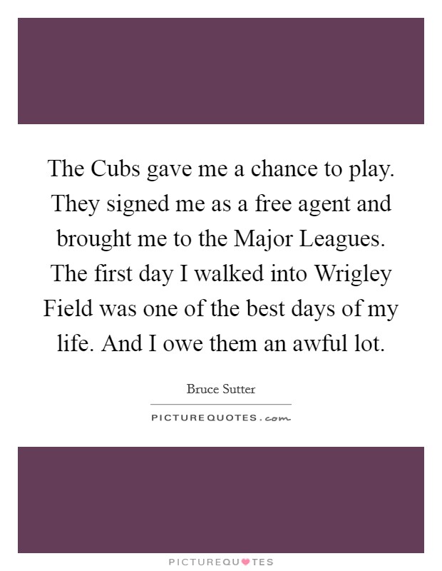 The Cubs gave me a chance to play. They signed me as a free agent and brought me to the Major Leagues. The first day I walked into Wrigley Field was one of the best days of my life. And I owe them an awful lot. Picture Quote #1