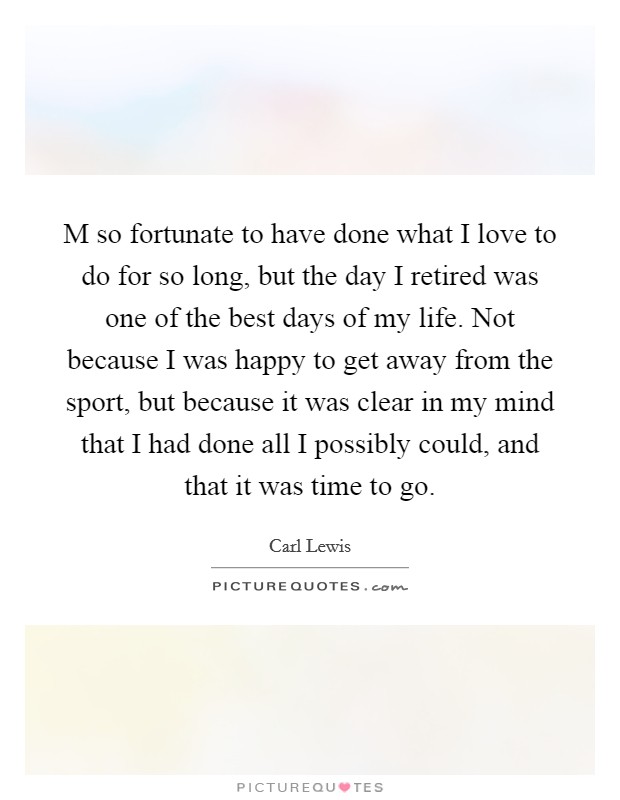 M so fortunate to have done what I love to do for so long, but the day I retired was one of the best days of my life. Not because I was happy to get away from the sport, but because it was clear in my mind that I had done all I possibly could, and that it was time to go. Picture Quote #1