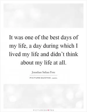 It was one of the best days of my life, a day during which I lived my life and didn’t think about my life at all Picture Quote #1