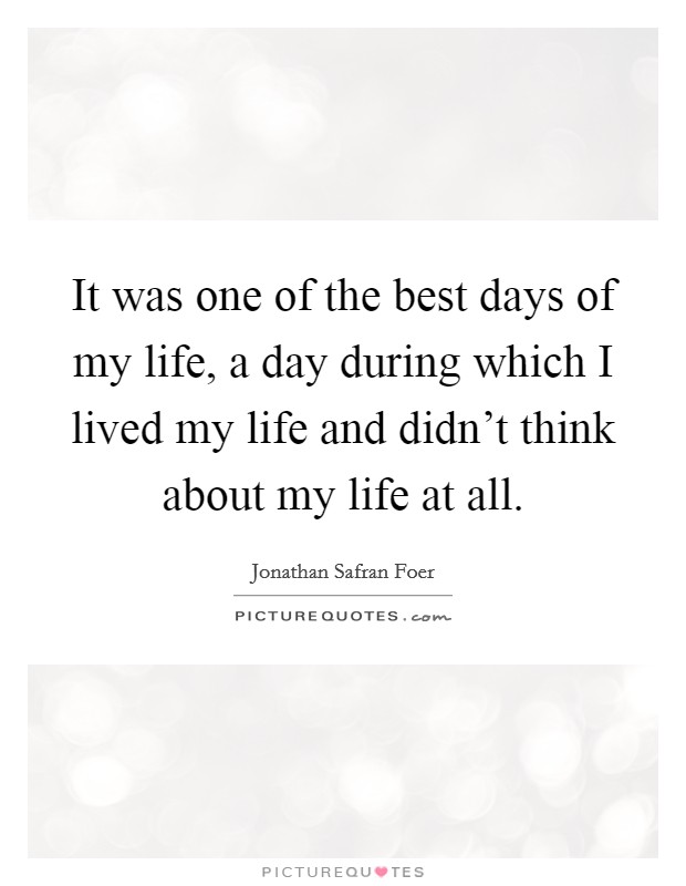 It was one of the best days of my life, a day during which I lived my life and didn't think about my life at all. Picture Quote #1
