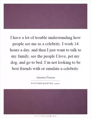 I have a lot of trouble understanding how people see me as a celebrity. I work 14 hours a day, and then I just want to talk to my family, see the people I love, pet my dog, and go to bed. I’m not looking to be best friends with or emulate a celebrity Picture Quote #1