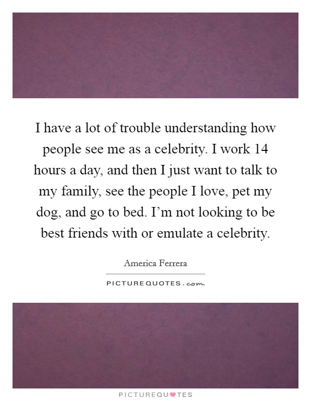 I have a lot of trouble understanding how people see me as a celebrity. I work 14 hours a day, and then I just want to talk to my family, see the people I love, pet my dog, and go to bed. I’m not looking to be best friends with or emulate a celebrity Picture Quote #1