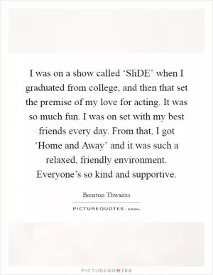 I was on a show called ‘SliDE’ when I graduated from college, and then that set the premise of my love for acting. It was so much fun. I was on set with my best friends every day. From that, I got ‘Home and Away’ and it was such a relaxed, friendly environment. Everyone’s so kind and supportive Picture Quote #1