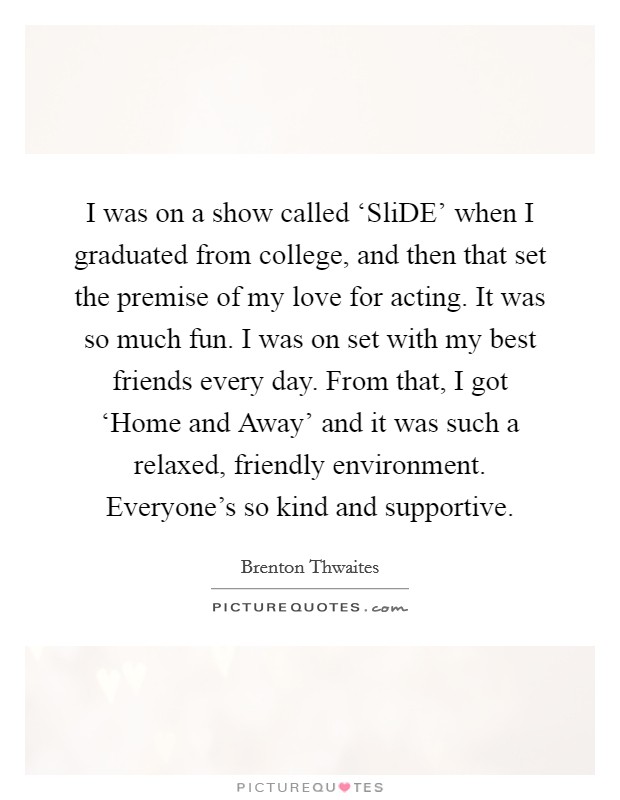 I was on a show called ‘SliDE' when I graduated from college, and then that set the premise of my love for acting. It was so much fun. I was on set with my best friends every day. From that, I got ‘Home and Away' and it was such a relaxed, friendly environment. Everyone's so kind and supportive. Picture Quote #1