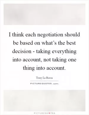 I think each negotiation should be based on what’s the best decision - taking everything into account, not taking one thing into account Picture Quote #1