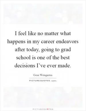 I feel like no matter what happens in my career endeavors after today, going to grad school is one of the best decisions I’ve ever made Picture Quote #1