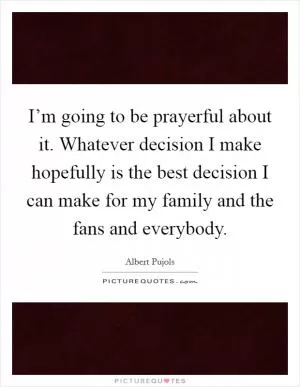 I’m going to be prayerful about it. Whatever decision I make hopefully is the best decision I can make for my family and the fans and everybody Picture Quote #1