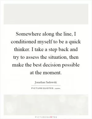 Somewhere along the line, I conditioned myself to be a quick thinker. I take a step back and try to assess the situation, then make the best decision possible at the moment Picture Quote #1