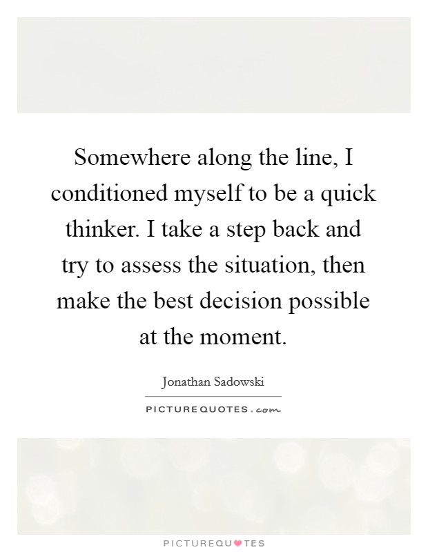 Somewhere along the line, I conditioned myself to be a quick thinker. I take a step back and try to assess the situation, then make the best decision possible at the moment. Picture Quote #1